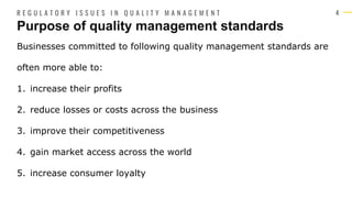 4
Businesses committed to following quality management standards are
often more able to:
1. increase their profits
2. reduce losses or costs across the business
3. improve their competitiveness
4. gain market access across the world
5. increase consumer loyalty
Purpose of quality management standards
R E G U L A T O R Y I S S U E S I N Q U A L I T Y M A N A G E M E N T
 
