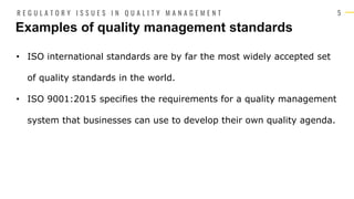 5
• ISO international standards are by far the most widely accepted set
of quality standards in the world.
• ISO 9001:2015 specifies the requirements for a quality management
system that businesses can use to develop their own quality agenda.
Examples of quality management standards
R E G U L A T O R Y I S S U E S I N Q U A L I T Y M A N A G E M E N T
 