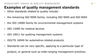 6
• Other standards related to quality include:
• the remaining ISO 9000 family, including ISO 9000 and ISO 9004
• the ISO 14000 family for environmental management systems
• ISO 13485 for medical devices
• ISO 19011 for auditing management systems
• ISO/TS 16949 for automotive-related products
• Standards can be very specific, applying to a particular type of
product, or general such as wide-ranging management practices.
Examples of quality management standards
R E G U L A T O R Y I S S U E S I N Q U A L I T Y M A N A G E M E N T
 
