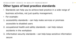 7
• Standards can help you to achieve best practice in a wide range of
business activities, not just quality management.
• For example:
1. accessibility standards - can help make services or premises
accessible to disabled users
2. occupational health and safety standards - can help reduce
accidents in the workplace
3. information security standards - can help keep sensitive information
secure
Other types of best practice standards
R E G U L A T O R Y I S S U E S I N Q U A L I T Y M A N A G E M E N T
 
