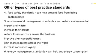 8
4. food safety standards - can help prevent food from being
contaminated
5. environmental management standards - can reduce environmental
impact and waste
increase their profits
reduce losses or costs across the business
improve their competitiveness
gain market access across the world
increase consumer loyalty
6. energy management standards - can help cut energy consumption
Other types of best practice standards
R E G U L A T O R Y I S S U E S I N Q U A L I T Y M A N A G E M E N T
 