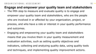1 0
• The fifth step to measure and evaluate quality is to engage and
empower your quality team and stakeholders, who are the people
who are involved in or affected by your organization, project, or
process, and who have a role or interest in your quality performance
and outcomes.
• Engaging and empowering your quality team and stakeholders
means that you involve them in your quality measurement and
evaluation activities, such as setting quality objectives and
indicators, collecting and analyzing quality data, using quality tools
and techniques, and implementing quality improvement actions.
Engage and empower your quality team and stakeholders
O R G A N I Z A T I O N A L A S S E S S M E N T
 