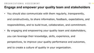 1 1
• You should also communicate with them regularly, transparently,
and constructively, to share information, feedback, expectations, and
responsibilities, and to build trust, collaboration, and commitment.
• By engaging and empowering your quality team and stakeholders,
you can leverage their knowledge, skills, experience, and
perspectives, to improve your quality performance and outcomes,
and to create a culture of quality in your organization.
Engage and empower your quality team and stakeholders
O R G A N I Z A T I O N A L A S S E S S M E N T
 