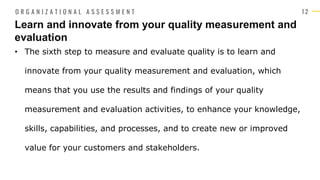 1 2
• The sixth step to measure and evaluate quality is to learn and
innovate from your quality measurement and evaluation, which
means that you use the results and findings of your quality
measurement and evaluation activities, to enhance your knowledge,
skills, capabilities, and processes, and to create new or improved
value for your customers and stakeholders.
Learn and innovate from your quality measurement and
evaluation
O R G A N I Z A T I O N A L A S S E S S M E N T
 