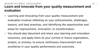 1 3
• Learning and innovating from your quality measurement and
evaluation involves reflecting on your achievements, challenges,
lessons, and best practices, and identifying the opportunities and
areas for improvement, innovation, or transformation.
• You should also document and share your learning and innovation
outcomes, and apply them to your current or future organization,
project, or process, to ensure continuous improvement and
excellence in your quality performance and outcomes.
Learn and innovate from your quality measurement and
evaluation
O R G A N I Z A T I O N A L A S S E S S M E N T
 