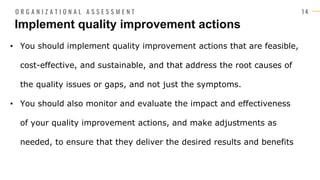 1 4
• You should implement quality improvement actions that are feasible,
cost-effective, and sustainable, and that address the root causes of
the quality issues or gaps, and not just the symptoms.
• You should also monitor and evaluate the impact and effectiveness
of your quality improvement actions, and make adjustments as
needed, to ensure that they deliver the desired results and benefits
Implement quality improvement actions
O R G A N I Z A T I O N A L A S S E S S M E N T
 