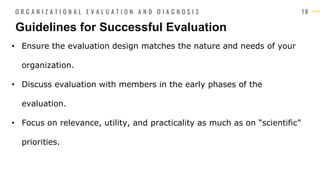 1 8
• Ensure the evaluation design matches the nature and needs of your
organization.
• Discuss evaluation with members in the early phases of the
evaluation.
• Focus on relevance, utility, and practicality as much as on “scientific”
priorities.
Guidelines for Successful Evaluation
O R G A N I Z A T I O N A L E V A L U A T I O N A N D D I A G N O S I S
 