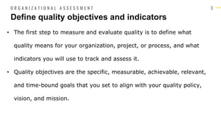 3
• The first step to measure and evaluate quality is to define what
quality means for your organization, project, or process, and what
indicators you will use to track and assess it.
• Quality objectives are the specific, measurable, achievable, relevant,
and time-bound goals that you set to align with your quality policy,
vision, and mission.
Define quality objectives and indicators
O R G A N I Z A T I O N A L A S S E S S M E N T
 