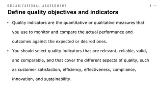 4
• Quality indicators are the quantitative or qualitative measures that
you use to monitor and compare the actual performance and
outcomes against the expected or desired ones.
• You should select quality indicators that are relevant, reliable, valid,
and comparable, and that cover the different aspects of quality, such
as customer satisfaction, efficiency, effectiveness, compliance,
innovation, and sustainability.
Define quality objectives and indicators
O R G A N I Z A T I O N A L A S S E S S M E N T
 