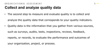 5
• The second step to measure and evaluate quality is to collect and
analyze the quality data that corresponds to your quality indicators.
• Quality data is the information that you gather from various sources,
such as surveys, audits, tests, inspections, reviews, feedback,
reports, or records, to evaluate the performance and outcomes of
your organization, project, or process.
Collect and analyze quality data
O R G A N I Z A T I O N A L A S S E S S M E N T
 