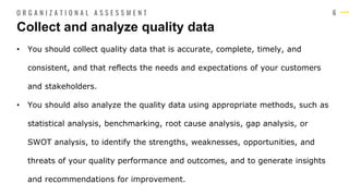 6
• You should collect quality data that is accurate, complete, timely, and
consistent, and that reflects the needs and expectations of your customers
and stakeholders.
• You should also analyze the quality data using appropriate methods, such as
statistical analysis, benchmarking, root cause analysis, gap analysis, or
SWOT analysis, to identify the strengths, weaknesses, opportunities, and
threats of your quality performance and outcomes, and to generate insights
and recommendations for improvement.
Collect and analyze quality data
O R G A N I Z A T I O N A L A S S E S S M E N T
 