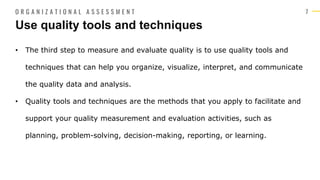 7
• The third step to measure and evaluate quality is to use quality tools and
techniques that can help you organize, visualize, interpret, and communicate
the quality data and analysis.
• Quality tools and techniques are the methods that you apply to facilitate and
support your quality measurement and evaluation activities, such as
planning, problem-solving, decision-making, reporting, or learning.
Use quality tools and techniques
O R G A N I Z A T I O N A L A S S E S S M E N T
 