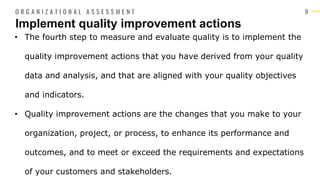 9
• The fourth step to measure and evaluate quality is to implement the
quality improvement actions that you have derived from your quality
data and analysis, and that are aligned with your quality objectives
and indicators.
• Quality improvement actions are the changes that you make to your
organization, project, or process, to enhance its performance and
outcomes, and to meet or exceed the requirements and expectations
of your customers and stakeholders.
Implement quality improvement actions
O R G A N I Z A T I O N A L A S S E S S M E N T
 
