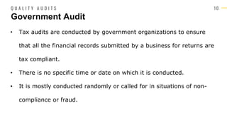 1 0
• Tax audits are conducted by government organizations to ensure
that all the financial records submitted by a business for returns are
tax compliant.
• There is no specific time or date on which it is conducted.
• It is mostly conducted randomly or called for in situations of non-
compliance or fraud.
Government Audit
Q U A L I T Y A U D I T S
 