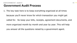 1 1
1. The key task here is to keep everything organized at all times
because you’ll never know for which transaction you might get
called for. So keep your bills, receipts, agreement documents, and
more organized month by month and year by year. This will help
you answer all the questions raised by a government agent.
Government Audit Process
G O V E R N M E N T A U D I T
 