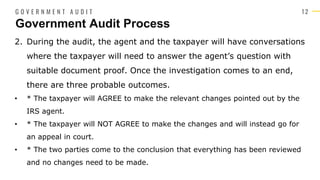 1 2
2. During the audit, the agent and the taxpayer will have conversations
where the taxpayer will need to answer the agent’s question with
suitable document proof. Once the investigation comes to an end,
there are three probable outcomes.
• * The taxpayer will AGREE to make the relevant changes pointed out by the
IRS agent.
• * The taxpayer will NOT AGREE to make the changes and will instead go for
an appeal in court.
• * The two parties come to the conclusion that everything has been reviewed
and no changes need to be made.
Government Audit Process
G O V E R N M E N T A U D I T
 