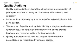 1 3
• Quality auditing is the systematic and independent examination of
your quality system to verify its compliance, effectiveness, and
suitability.
• It can be done internally by your own staff or externally by a third-
party auditor.
• The purpose of quality auditing is to identify strengths, weaknesses,
opportunities, and risks in your quality system and to provide
feedback and recommendations for improvement.
• Quality auditing can also help you prepare for certification,
accreditation, or recognition by external bodies.
Quality Auditing
Q U A L I T Y A U D I T S
 