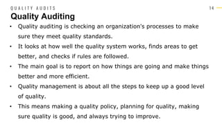 1 4
• Quality auditing is checking an organization's processes to make
sure they meet quality standards.
• It looks at how well the quality system works, finds areas to get
better, and checks if rules are followed.
• The main goal is to report on how things are going and make things
better and more efficient.
• Quality management is about all the steps to keep up a good level
of quality.
• This means making a quality policy, planning for quality, making
sure quality is good, and always trying to improve.
Quality Auditing
Q U A L I T Y A U D I T S
 