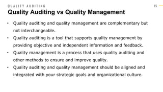 1 5
• Quality auditing and quality management are complementary but
not interchangeable.
• Quality auditing is a tool that supports quality management by
providing objective and independent information and feedback.
• Quality management is a process that uses quality auditing and
other methods to ensure and improve quality.
• Quality auditing and quality management should be aligned and
integrated with your strategic goals and organizational culture.
Quality Auditing vs Quality Management
Q U A L I T Y A U D I T I N G
 