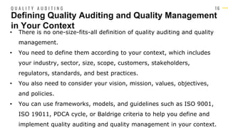 1 6
• There is no one-size-fits-all definition of quality auditing and quality
management.
• You need to define them according to your context, which includes
your industry, sector, size, scope, customers, stakeholders,
regulators, standards, and best practices.
• You also need to consider your vision, mission, values, objectives,
and policies.
• You can use frameworks, models, and guidelines such as ISO 9001,
ISO 19011, PDCA cycle, or Baldrige criteria to help you define and
implement quality auditing and quality management in your context.
Defining Quality Auditing and Quality Management
in Your Context
Q U A L I T Y A U D I T I N G
 