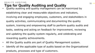 1 8
• Quality auditing and quality management can be maximized by
establishing clear and measurable objectives and indicators,
involving and engaging employees, customers, and stakeholders in
quality activities, communicating and documenting the quality
system, training and empowering staff to perform quality audits and
tasks, seeking and acting on feedback for improvement, reviewing
and updating the quality system regularly, and celebrating and
rewarding quality achievements.
• All the Quality audits are part of Quality Management system.
• Identify all the applicable type of audits based on the Organizational
products, processes and type of customers.
Tips for Quality Auditing and Quality
Q U A L I T Y A U D I T I N G
 