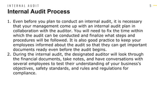 5
1. Even before you plan to conduct an internal audit, it is necessary
that your management come up with an internal audit plan in
collaboration with the auditor. You will need to fix the time within
which the audit can be conducted and finalize what steps and
procedures will be followed. It is also good practice to keep your
employees informed about the audit so that they can get important
documents ready even before the audit begins.
2. During the internal audit, the designated auditor will look through
the financial documents, take notes, and have conversations with
several employees to test their understanding of your business’s
objectives, safety standards, and rules and regulations for
compliance.
Internal Audit Process
I N T E R N A L A U D I T
 