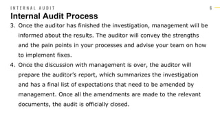 6
3. Once the auditor has finished the investigation, management will be
informed about the results. The auditor will convey the strengths
and the pain points in your processes and advise your team on how
to implement fixes.
4. Once the discussion with management is over, the auditor will
prepare the auditor’s report, which summarizes the investigation
and has a final list of expectations that need to be amended by
management. Once all the amendments are made to the relevant
documents, the audit is officially closed.
Internal Audit Process
I N T E R N A L A U D I T
 