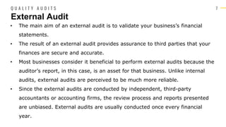 7
• The main aim of an external audit is to validate your business’s financial
statements.
• The result of an external audit provides assurance to third parties that your
finances are secure and accurate.
• Most businesses consider it beneficial to perform external audits because the
auditor’s report, in this case, is an asset for that business. Unlike internal
audits, external audits are perceived to be much more reliable.
• Since the external audits are conducted by independent, third-party
accountants or accounting firms, the review process and reports presented
are unbiased. External audits are usually conducted once every financial
year.
External Audit
Q U A L I T Y A U D I T S
 