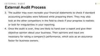 9
3. The auditor may even recreate your financial statements to check if standard
accounting principles were followed while preparing them. They may also
look at the other competitors in the field to check if your progress is realistic
or look for irregularities in your reporting.
4. Once the audit is over, they are likely to hand over a report and give their
objective opinion about your business. Their opinions and input are
necessary for rating a company’s performance, which acts as an assurance
factor for business owners.
External Audit Process
E X T E R N A L A U D I T
 