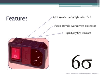 Features   LED switch : emits light when ON


           Fuse : provide over current protection

                    Rigid body fire resistant




                     Aditya Kurniawan- Quality Assurance Engineer
 