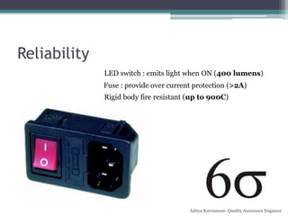 Reliability
              LED switch : emits light when ON (400 lumens)
              Fuse : provide over current protection (>2A)
              Rigid body fire resistant (up to 900C)




                                        Aditya Kurniawan- Quality Assurance Engineer
 