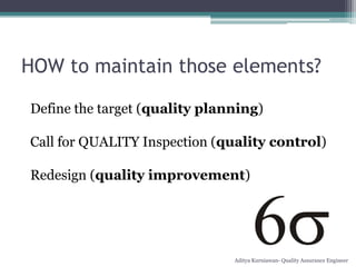 HOW to maintain those elements?

Define the target (quality planning)

Call for QUALITY Inspection (quality control)

Redesign (quality improvement)




                               Aditya Kurniawan- Quality Assurance Engineer
 