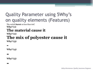 Quality Parameter using 5Why’s
on quality elements (Features)
The switch burnt on less than 60C
Why? (1)
The material cause it
Why? (2)

The mix of polyester cause it
Why? (3)

-
Why? (4)

-
Why? (5)

-
                                    Aditya Kurniawan- Quality Assurance Engineer
 