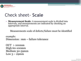 Check sheet- Scale
• Measurement Scale: A measurement scale is divided into
  intervals, and measurements are indicated by checking an
  appropriate interval.

   Measurements scale of defects/failure must be identified

example:
Dimension : mm – failure tolerance

OUT > 100mm
High 60-100mm
Medium 30-59mm
Low 3 – 29mm
                                                                       Aditya Kurniawan
                                                             POLITEKNIK KOTA MALANG
 
