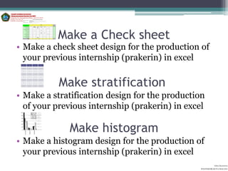 Make a Check sheet
• Make a check sheet design for the production of
  your previous internship (prakerin) in excel
 DATE     Month   Month   Month
 S          1       2       3




 Line 1    42      44      41




 Line 2    36      33      34




 Line 3    54      66      56




                                  Make stratification
 Line 4    22      23      23




 Line 5    12      11      10




 Line 6    44      42      43




 Line 7    34      33      31




• Make a stratification design for the production
  of your previous internship (prakerin) in excel

                                   Make histogram
• Make a histogram design for the production of
  your previous internship (prakerin) in excel
                                                                  Aditya Kurniawan
                                                        POLITEKNIK KOTA MALANG
 