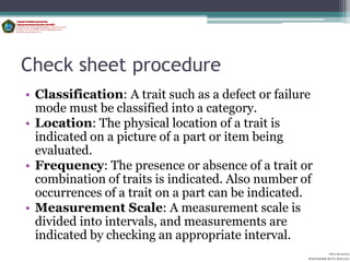 Check sheet procedure
• Classification: A trait such as a defect or failure
  mode must be classified into a category.
• Location: The physical location of a trait is
  indicated on a picture of a part or item being
  evaluated.
• Frequency: The presence or absence of a trait or
  combination of traits is indicated. Also number of
  occurrences of a trait on a part can be indicated.
• Measurement Scale: A measurement scale is
  divided into intervals, and measurements are
  indicated by checking an appropriate interval.
                                                              Aditya Kurniawan
                                                    POLITEKNIK KOTA MALANG
 