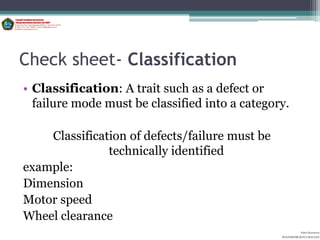 Check sheet- Classification
• Classification: A trait such as a defect or
  failure mode must be classified into a category.

    Classification of defects/failure must be
               technically identified
example:
Dimension
Motor speed
Wheel clearance
                                                          Aditya Kurniawan
                                                POLITEKNIK KOTA MALANG
 