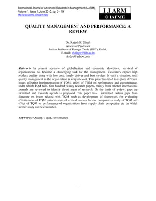 International Journal of Advanced Research in Management (IJARM),
 International Journal of 2010. pp. 01- 19
http://www.iaeme.com/ijarm.html
                                                                               I J ARM
Volume 1, Issue 1, JuneAdvanced Research in Management (IJARM), Dr. Rajesh K. Singh
                                                                                © IAEME

       QUALITY MANAGEMENT AND PERFORMANCE: A
                      REVIEW

                                                Dr. Rajesh K. Singh
                                                Associate Professor
                                  Indian Institute of Foreign Trade (IIFT), Delhi,
                                            E-mail: rksingh@iift.ac.in
                                                rksdce@yahoo.com


Abstract- In present scenario of globalization and economic slowdown, survival of
organizations has become a challenging task for the management. Customers expect high
product quality along with low cost, timely deliver and best service. In such a situation, total
quality management in the organization is very relevant. This paper has tried to explore different
issues affecting implementation of TQM, effect of TQM on performance and circumstances
under which TQM fails. One hundred twenty research papers, mainly from referred international
journals are reviewed to identify thrust areas of research. On the basis of review, gaps are
identified and research agenda is proposed. This paper has          identified certain gaps from
literature on issues related with TQM such as development of framework for evaluating
effectiveness of TQM, prioritization of critical success factors, comparative study of TQM and
effect of TQM on performance of organizations from supply chain perspective etc on which
further study can be conducted.


Keywords- Quality, TQM, Performance




                                                         1
 