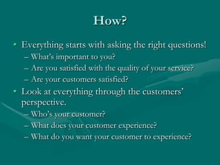 How?
• Everything starts with asking the right questions!
  – What‟s important to you?
  – Are you satisfied with the quality of your service?
  – Are your customers satisfied?
• Look at everything through the customers‟
  perspective.
  – Who‟s your customer?
  – What does your customer experience?
  – What do you want your customer to experience?
 