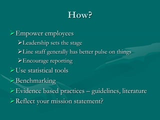 How?
Empower employees
  Leadership sets the stage
  Line staff generally has better pulse on things
  Encourage reporting
Use statistical tools
Benchmarking
Evidence based practices – guidelines, literature
Reflect your mission statement?
 
