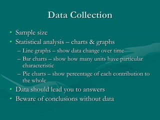 Data Collection
• Sample size
• Statistical analysis – charts & graphs
   – Line graphs – show data change over time
   – Bar charts – show how many units have particular
     characteristic
   – Pie charts – show percentage of each contribution to
     the whole
• Data should lead you to answers
• Beware of conclusions without data
 