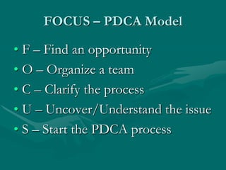 FOCUS – PDCA Model

• F – Find an opportunity
• O – Organize a team
• C – Clarify the process
• U – Uncover/Understand the issue
• S – Start the PDCA process
 