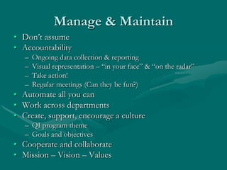 Manage & Maintain
• Don‟t assume
• Accountability
   –   Ongoing data collection & reporting
   –   Visual representation – “in your face” & “on the radar”
   –   Take action!
   –   Regular meetings (Can they be fun?)
• Automate all you can
• Work across departments
• Create, support, encourage a culture
   – QI program theme
   – Goals and objectives
• Cooperate and collaborate
• Mission – Vision – Values
 