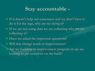 Stay accountable -
 If it doesn‟t help our customers and we don‟t have to
  do it for the regs, why are we doing it?
 If we are not using data we are collecting why are we
  collecting it?
 Have we asked the important questions?
 Will this change result in improvement?
 Are we building an improvement program or are we
  looking to pat ourselves on the back?
 
