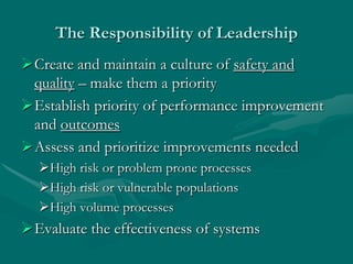 The Responsibility of Leadership
Create and maintain a culture of safety and
 quality – make them a priority
Establish priority of performance improvement
 and outcomes
Assess and prioritize improvements needed
  High risk or problem prone processes
  High risk or vulnerable populations
  High volume processes
Evaluate the effectiveness of systems
 