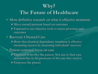 Why?
          The Future of Healthcare
 More definitive research on what is effective treatment
    Move toward payment based on outcomes
    Expected to use objective tools to assess processes and
     outcomes
 Recovery Oriented Care
    Show that chemical dependency treatment is effective -
     measuring success by measuring individuals‟ recovery
 Patient-centered focus on care
    Expected to involve the patient. Not just in their care
     decisions but in the processes of the care they receive.
    Empower the patient
 