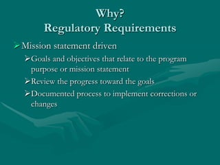 Why?
       Regulatory Requirements
Mission statement driven
  Goals and objectives that relate to the program
   purpose or mission statement
  Review the progress toward the goals
  Documented process to implement corrections or
   changes
 