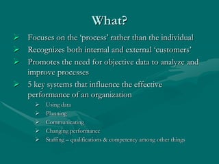 What?
 Focuses on the „process‟ rather than the individual
 Recognizes both internal and external „customers‟
 Promotes the need for objective data to analyze and
  improve processes
 5 key systems that influence the effective
  performance of an organization
         Using data
         Planning
         Communicating
         Changing performance
         Staffing – qualifications & competency among other things
 