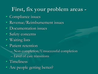 First, fix your problem areas -
•   Compliance issues
•   Revenue/Reimbursement issues
•   Documentation issues
•   Safety concerns
•   Waiting lists
•   Patient retention
    – Non-completion/Unsuccessful completion
    – Level of care transitions
• Timeliness
• Are people getting better?
 