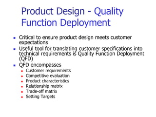 Product Design - Quality
Function Deployment
 Critical to ensure product design meets customer
expectations
 Useful tool for translating customer specifications into
technical requirements is Quality Function Deployment
(QFD)
 QFD encompasses
 Customer requirements
 Competitive evaluation
 Product characteristics
 Relationship matrix
 Trade-off matrix
 Setting Targets
 